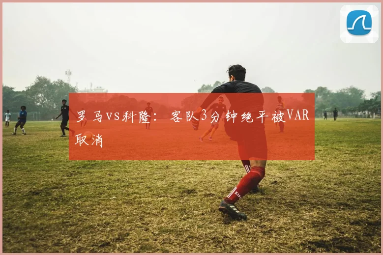 罗马vs科隆：客队3分钟绝平被VAR取消