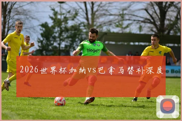 2026世界杯加纳vs巴拿马替补深度