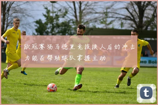 欧冠赛场马德里竞技换人后的冲击力能否帮助球队掌握主动