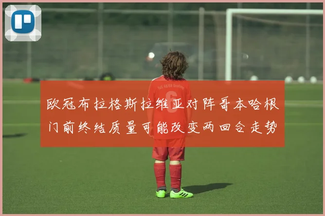 欧冠布拉格斯拉维亚对阵哥本哈根门前终结质量可能改变两回合走势