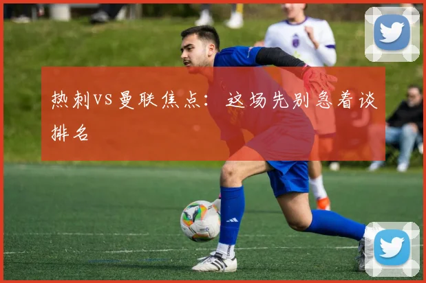 热刺vs曼联焦点:这场先别急着谈排名