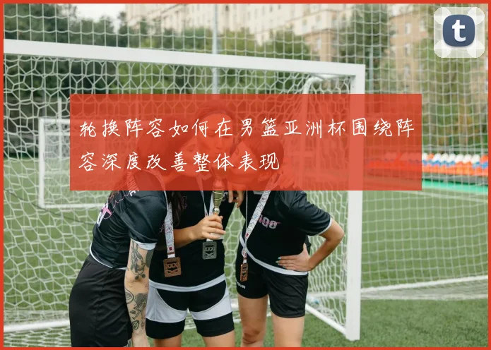 轮换阵容如何在男篮亚洲杯围绕阵容深度改善整体表现