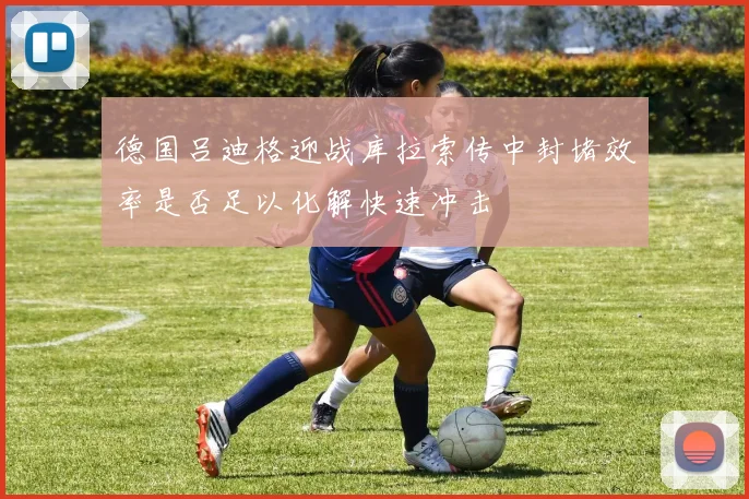 德国吕迪格迎战库拉索传中封堵效率是否足以化解快速冲击
