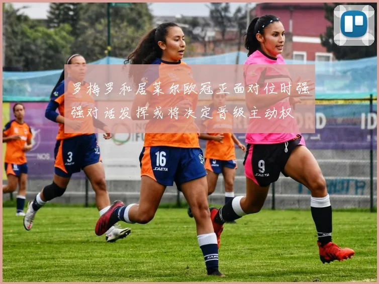 罗梅罗和居莱尔欧冠正面对位时强强对话发挥或将决定晋级主动权