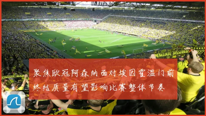 聚焦欧冠阿森纳面对埃因霍温门前终结质量有望影响比赛整体节奏