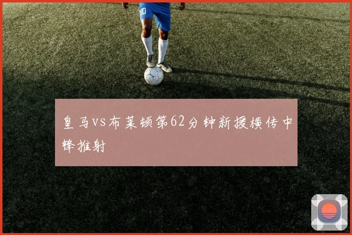 皇马vs布莱顿第62分钟新援横传中锋推射