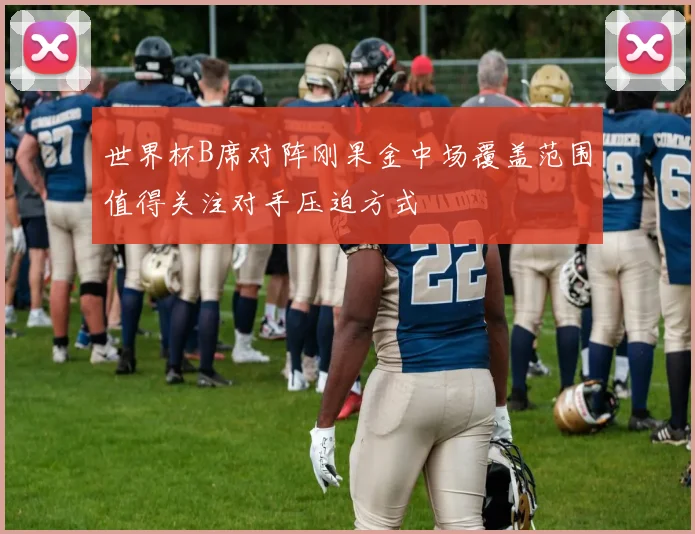 世界杯B席对阵刚果金中场覆盖范围值得关注对手压迫方式