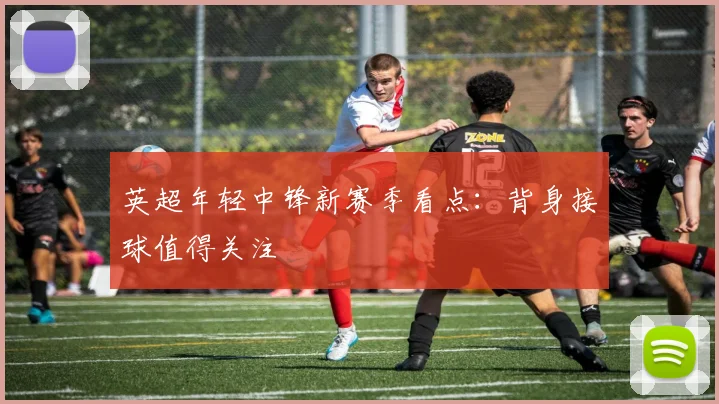 英超年轻中锋新赛季看点:背身接球值得关注