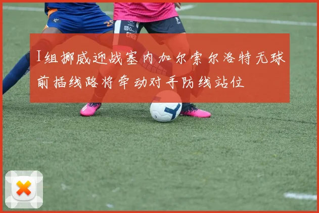 I组挪威迎战塞内加尔索尔洛特无球前插线路将牵动对手防线站位