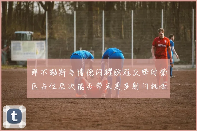 那不勒斯与博德闪耀欧冠交锋时禁区占位层次能否带来更多射门机会